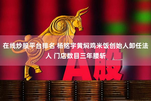 在线炒股平台排名 杨铭宇黄焖鸡米饭创始人卸任法人 门店数目三年腰斩