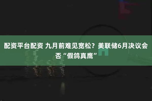 配资平台配资 九月前难见宽松？美联储6月决议会否“假鸽真鹰”
