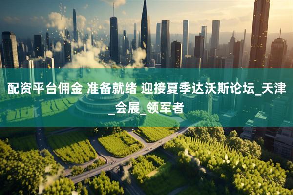配资平台佣金 准备就绪 迎接夏季达沃斯论坛_天津_会展_领军者