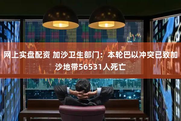 网上实盘配资 加沙卫生部门：本轮巴以冲突已致加沙地带56531人死亡