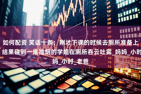 如何配资 笑话十条：刚才下课的时候去厕所准备上大号，结果碰到一堆抽烟的学姐在厕所吞云吐雾_妈妈_小时_老爸