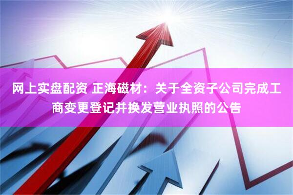 网上实盘配资 正海磁材：关于全资子公司完成工商变更登记并换发营业执照的公告