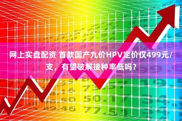 网上实盘配资 首款国产九价HPV定价仅499元/支，有望破解接种率低吗？