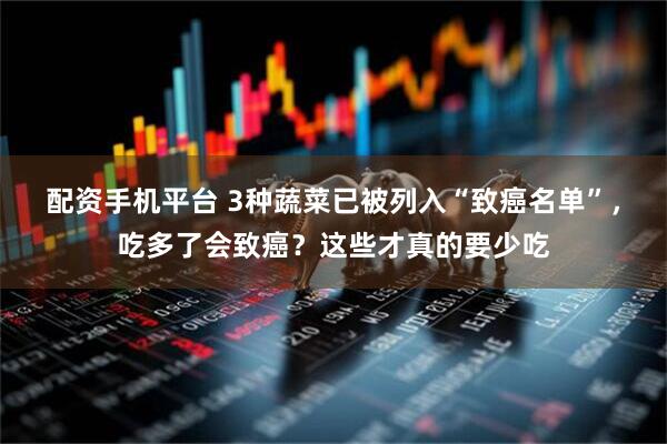 配资手机平台 3种蔬菜已被列入“致癌名单”，吃多了会致癌？这些才真的要少吃