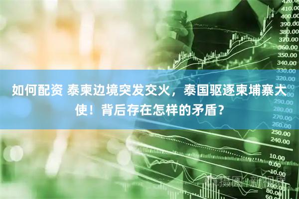 如何配资 泰柬边境突发交火，泰国驱逐柬埔寨大使！背后存在怎样的矛盾？
