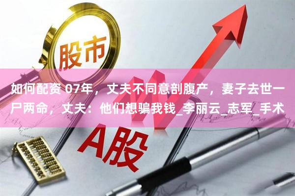 如何配资 07年，丈夫不同意剖腹产，妻子去世一尸两命，丈夫：他们想骗我钱_李丽云_志军_手术